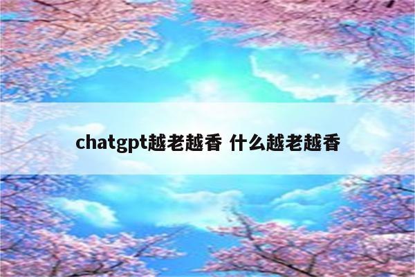 chatgpt越老越香 什么越老越香