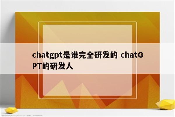 chatgpt是谁完全研发的 chatGPT的研发人