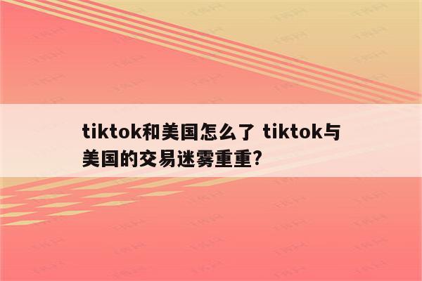 tiktok和美国怎么了 tiktok与美国的交易迷雾重重?