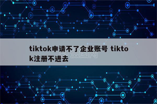 tiktok申请不了企业账号 tiktok注册不进去