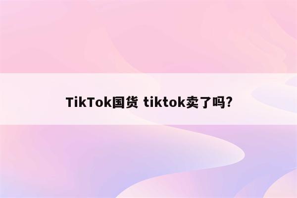 TikTok国货 tiktok卖了吗?