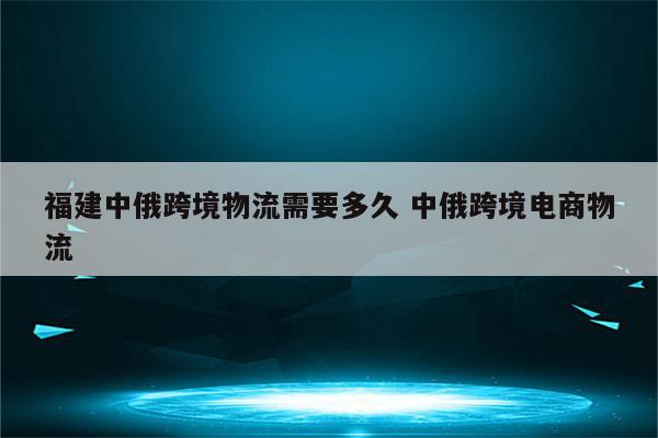 福建中俄跨境物流需要多久 中俄跨境电商物流