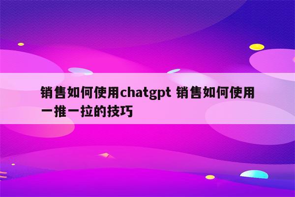 销售如何使用chatgpt 销售如何使用一推一拉的技巧