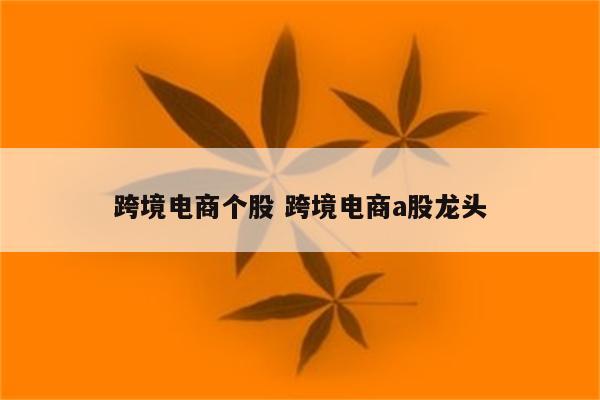 跨境电商个股 跨境电商a股龙头