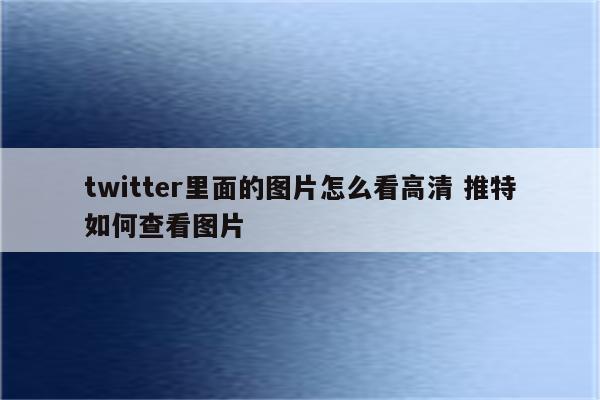 twitter里面的图片怎么看高清 推特如何查看图片