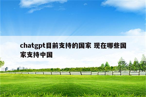 chatgpt目前支持的国家 现在哪些国家支持中国