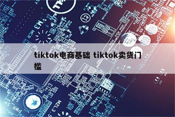 tiktok电商基础 tiktok卖货门槛