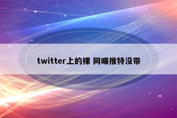 twitter上的裸 网曝推特没带