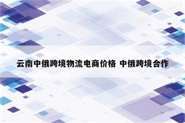 云南中俄跨境物流电商价格 中俄跨境合作