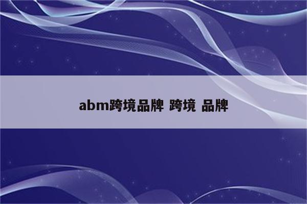 abm跨境品牌 跨境 品牌