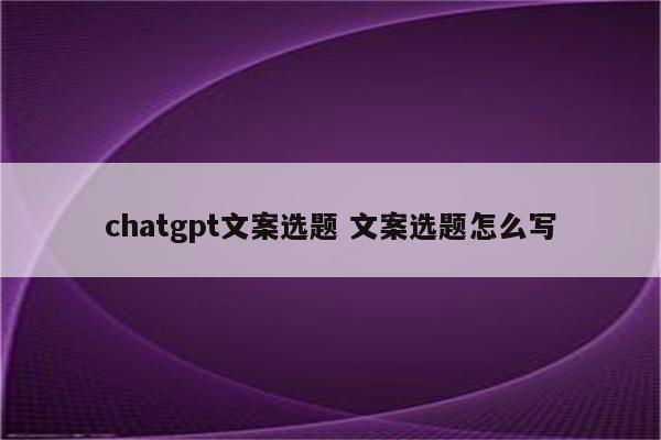 chatgpt文案选题 文案选题怎么写