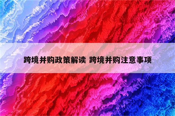 跨境并购政策解读 跨境并购注意事项