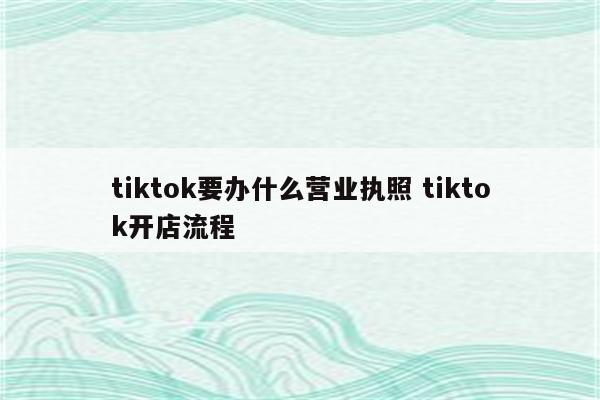 tiktok要办什么营业执照 tiktok开店流程