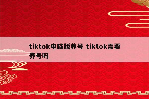 tiktok电脑版养号 tiktok需要养号吗