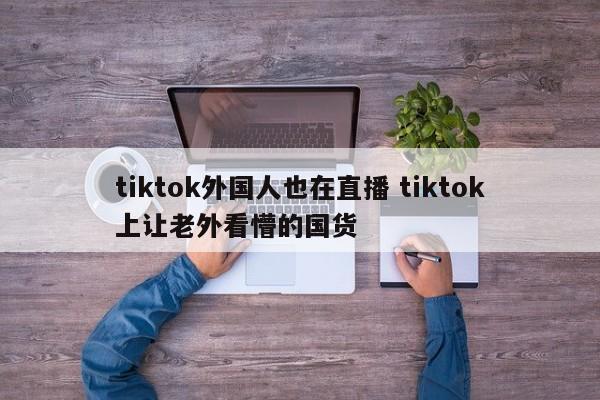 tiktok外国人也在直播 tiktok上让老外看懵的国货