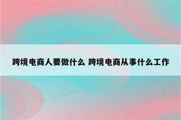 跨境电商人要做什么 跨境电商从事什么工作