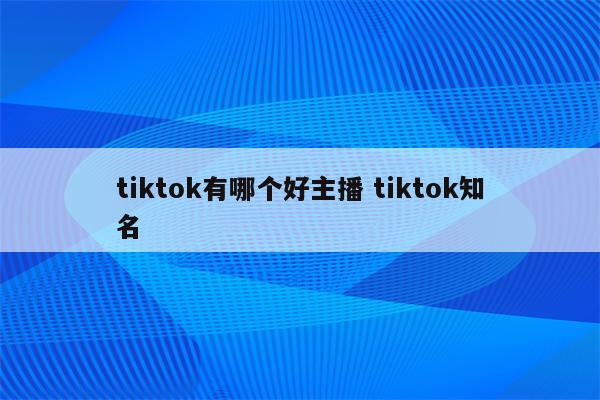 tiktok有哪个好主播 tiktok知名