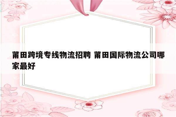 莆田跨境专线物流招聘 莆田国际物流公司哪家最好