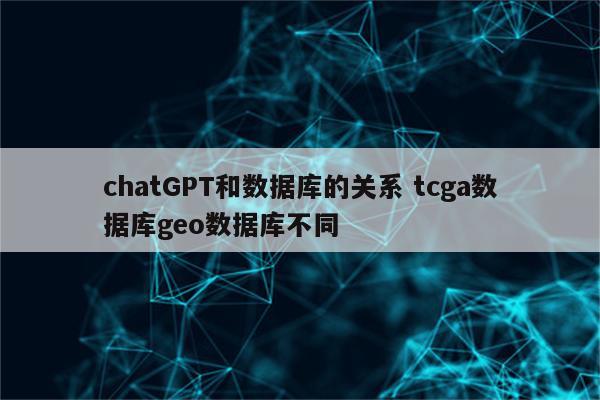 chatGPT和数据库的关系 tcga数据库geo数据库不同