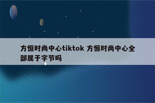 方恒时尚中心tiktok 方恒时尚中心全部属于字节吗