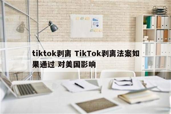 tiktok剥离 TikTok剥离法案如果通过 对美国影响