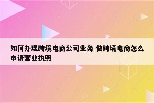 如何办理跨境电商公司业务 做跨境电商怎么申请营业执照