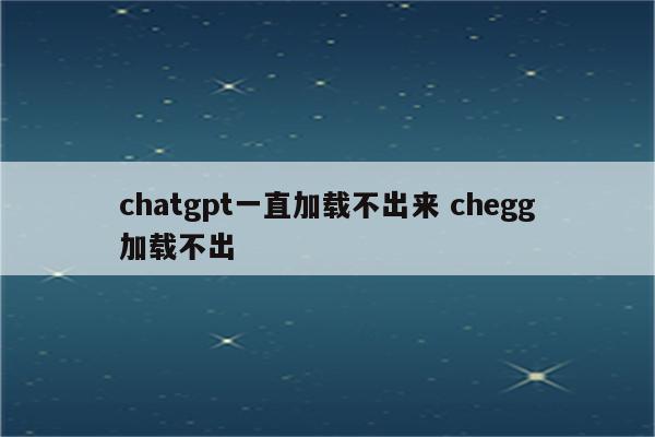 chatgpt一直加载不出来 chegg加载不出