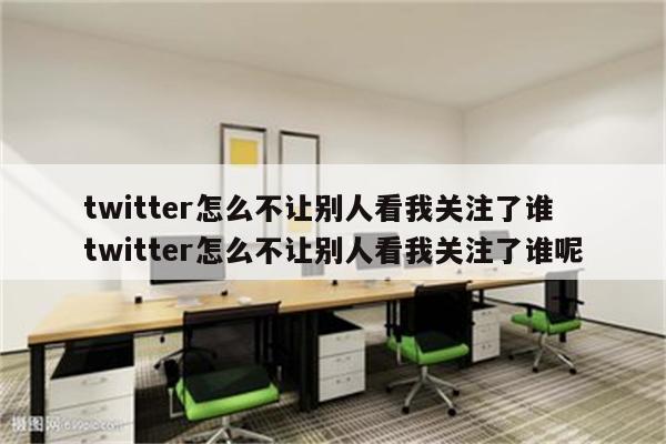 twitter怎么不让别人看我关注了谁 twitter怎么不让别人看我关注了谁呢