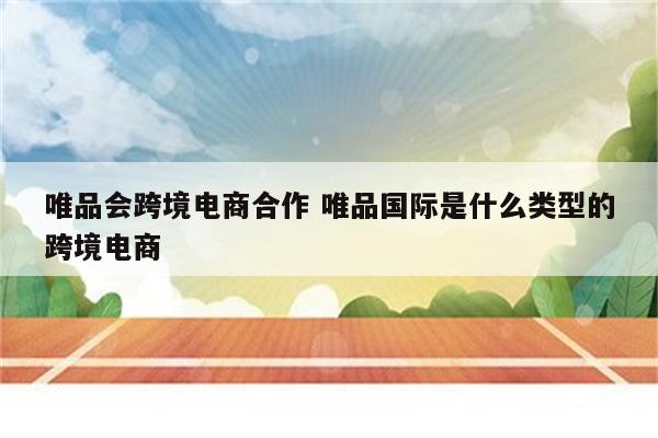 唯品会跨境电商合作 唯品国际是什么类型的跨境电商