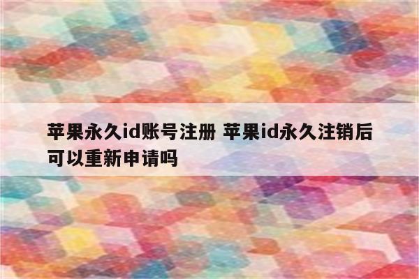 苹果永久id账号注册 苹果id永久注销后可以重新申请吗