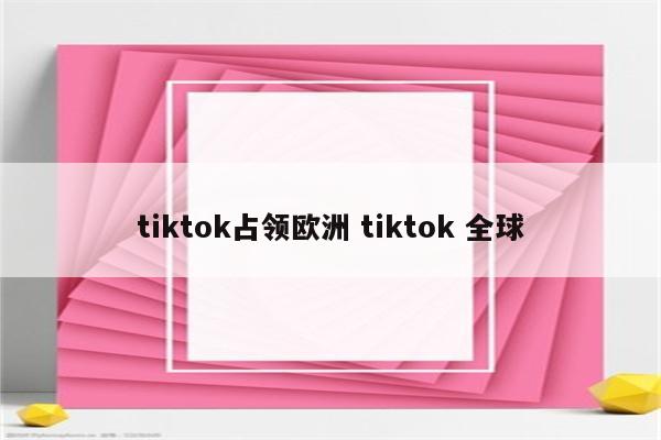 tiktok占领欧洲 tiktok 全球