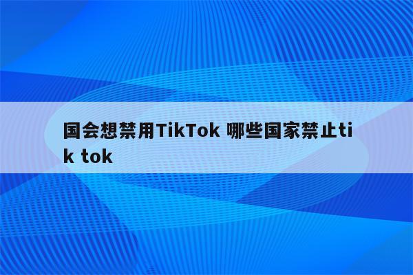 国会想禁用TikTok 哪些国家禁止tik tok