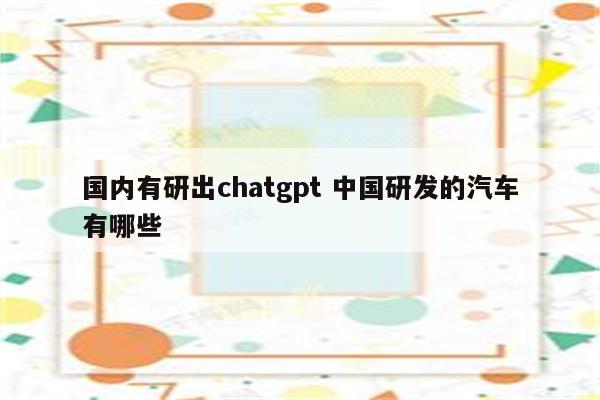 国内有研出chatgpt 中国研发的汽车有哪些