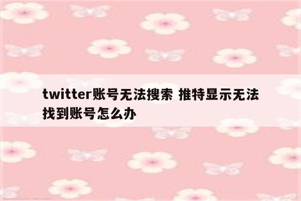 twitter账号无法搜索 推特显示无法找到账号怎么办