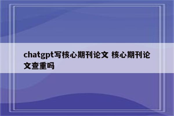 chatgpt写核心期刊论文 核心期刊论文查重吗