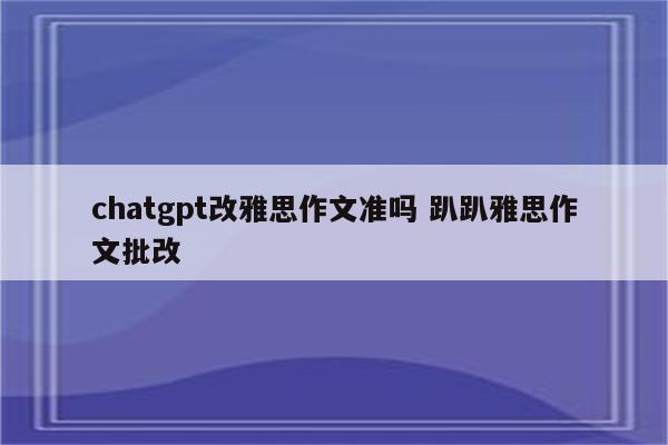 chatgpt改雅思作文准吗 趴趴雅思作文批改