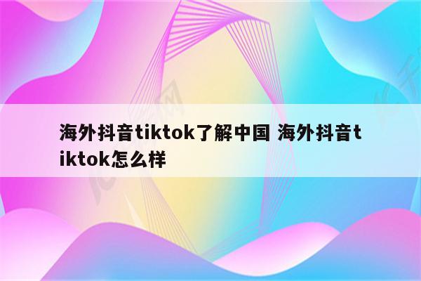 海外抖音tiktok了解中国 海外抖音tiktok怎么样