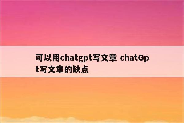 可以用chatgpt写文章 chatGpt写文章的缺点