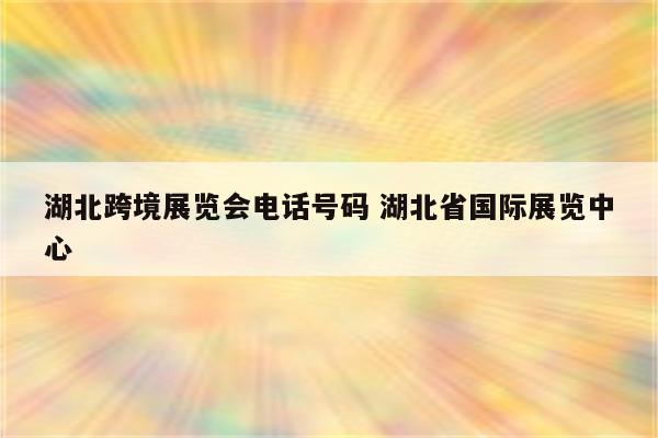 湖北跨境展览会电话号码 湖北省国际展览中心