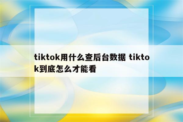 tiktok用什么查后台数据 tiktok到底怎么才能看