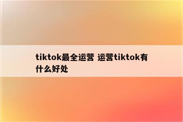 tiktok最全运营 运营tiktok有什么好处