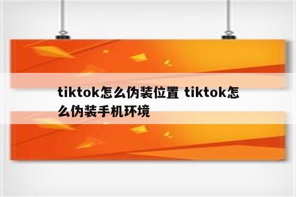 tiktok怎么伪装位置 tiktok怎么伪装手机环境