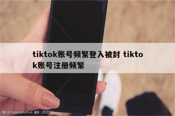 tiktok账号频繁登入被封 tiktok账号注册频繁