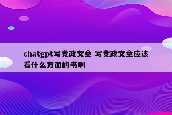 chatgpt写党政文章 写党政文章应该看什么方面的书啊