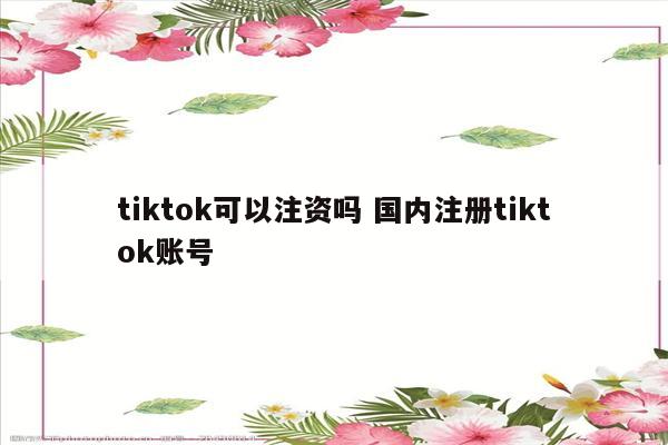 tiktok可以注资吗 国内注册tiktok账号