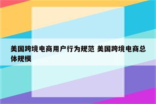 美国跨境电商用户行为规范 美国跨境电商总体规模