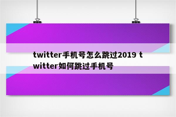 twitter手机号怎么跳过2019 twitter如何跳过手机号