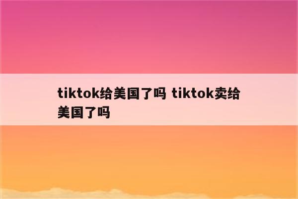 tiktok给美国了吗 tiktok卖给美国了吗