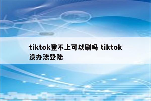 tiktok登不上可以刷吗 tiktok没办法登陆