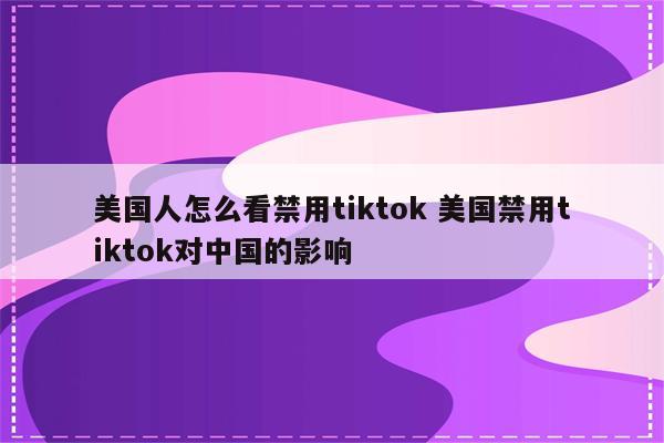 美国人怎么看禁用tiktok 美国禁用tiktok对中国的影响